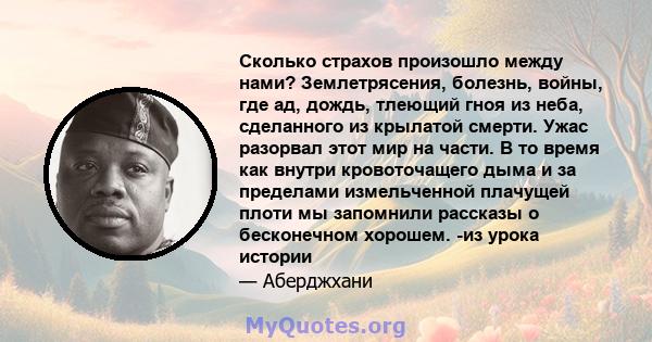 Сколько страхов произошло между нами? Землетрясения, болезнь, войны, где ад, дождь, тлеющий гноя из неба, сделанного из крылатой смерти. Ужас разорвал этот мир на части. В то время как внутри кровоточащего дыма и за