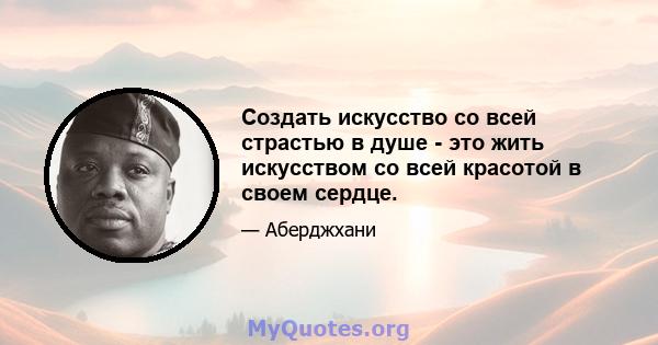 Создать искусство со всей страстью в душе - это жить искусством со всей красотой в своем сердце.