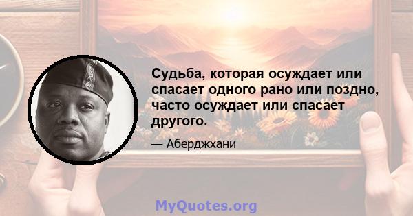 Судьба, которая осуждает или спасает одного рано или поздно, часто осуждает или спасает другого.