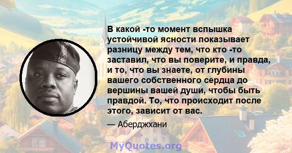 В какой -то момент вспышка устойчивой ясности показывает разницу между тем, что кто -то заставил, что вы поверите, и правда, и то, что вы знаете, от глубины вашего собственного сердца до вершины вашей души, чтобы быть