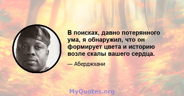 В поисках, давно потерянного ума, я обнаружил, что он формирует цвета и историю возле скалы вашего сердца.