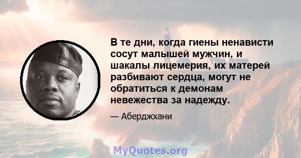 В те дни, когда гиены ненависти сосут малышей мужчин, и шакалы лицемерия, их матерей разбивают сердца, могут не обратиться к демонам невежества за надежду.