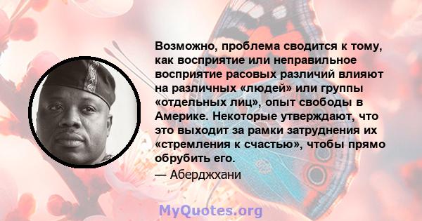 Возможно, проблема сводится к тому, как восприятие или неправильное восприятие расовых различий влияют на различных «людей» или группы «отдельных лиц», опыт свободы в Америке. Некоторые утверждают, что это выходит за