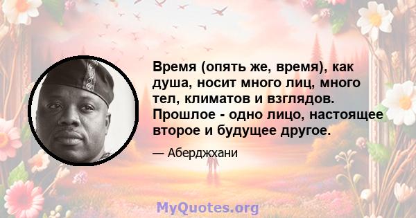 Время (опять же, время), как душа, носит много лиц, много тел, климатов и взглядов. Прошлое - одно лицо, настоящее второе и будущее другое.