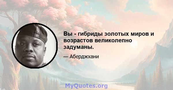 Вы - гибриды золотых миров и возрастов великолепно задуманы.