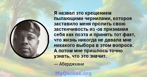 Я назвал это крещением пылающими чернилами, которое заставило меня пролить свою застенчивость из -за признания себя как поэта и принять тот факт, что жизнь никогда не давала мне никакого выбора в этом вопросе. А потом