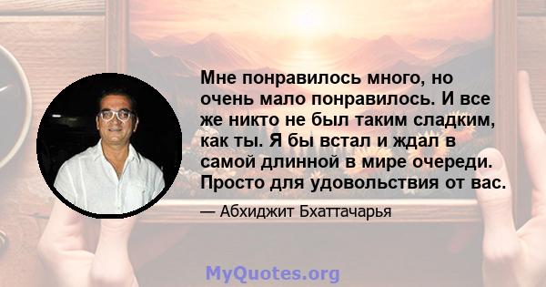 Мне понравилось много, но очень мало понравилось. И все же никто не был таким сладким, как ты. Я бы встал и ждал в самой длинной в мире очереди. Просто для удовольствия от вас.