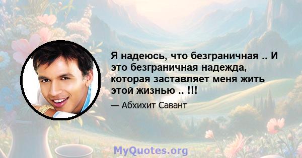 Я надеюсь, что безграничная .. И это безграничная надежда, которая заставляет меня жить этой жизнью .. !!!