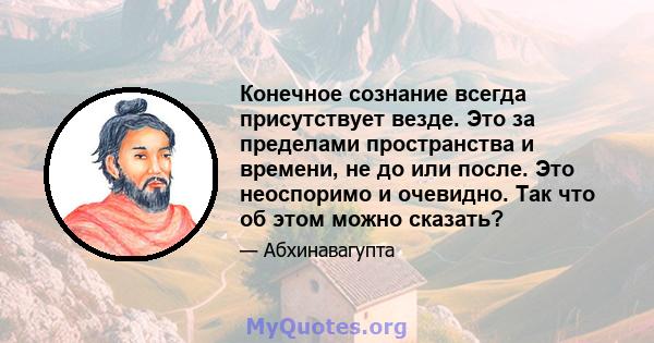 Конечное сознание всегда присутствует везде. Это за пределами пространства и времени, не до или после. Это неоспоримо и очевидно. Так что об этом можно сказать?