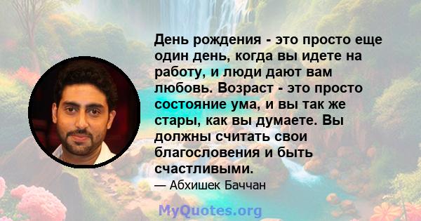 День рождения - это просто еще один день, когда вы идете на работу, и люди дают вам любовь. Возраст - это просто состояние ума, и вы так же стары, как вы думаете. Вы должны считать свои благословения и быть счастливыми.