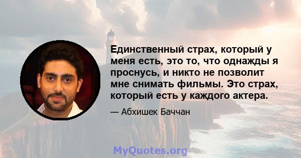 Единственный страх, который у меня есть, это то, что однажды я проснусь, и никто не позволит мне снимать фильмы. Это страх, который есть у каждого актера.