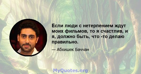 Если люди с нетерпением ждут моих фильмов, то я счастлив, и я, должно быть, что -то делаю правильно.