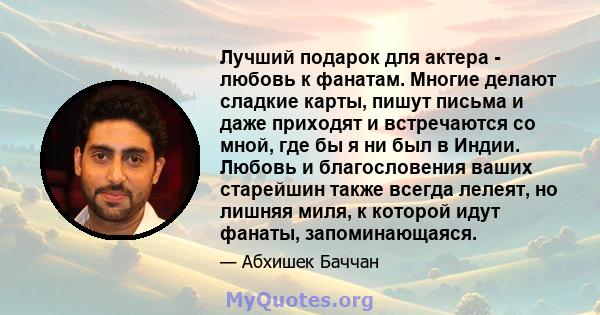 Лучший подарок для актера - любовь к фанатам. Многие делают сладкие карты, пишут письма и даже приходят и встречаются со мной, где бы я ни был в Индии. Любовь и благословения ваших старейшин также всегда лелеят, но