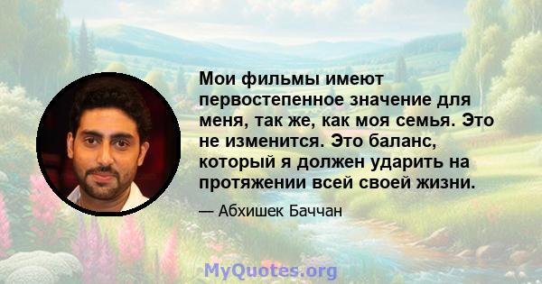 Мои фильмы имеют первостепенное значение для меня, так же, как моя семья. Это не изменится. Это баланс, который я должен ударить на протяжении всей своей жизни.