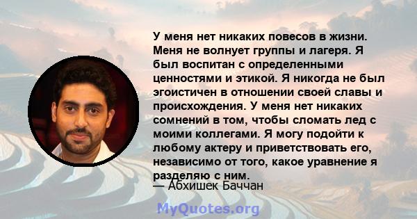 У меня нет никаких повесов в жизни. Меня не волнует группы и лагеря. Я был воспитан с определенными ценностями и этикой. Я никогда не был эгоистичен в отношении своей славы и происхождения. У меня нет никаких сомнений в 