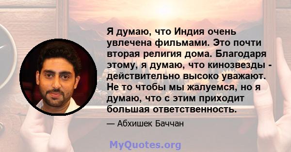 Я думаю, что Индия очень увлечена фильмами. Это почти вторая религия дома. Благодаря этому, я думаю, что кинозвезды - действительно высоко уважают. Не то чтобы мы жалуемся, но я думаю, что с этим приходит большая