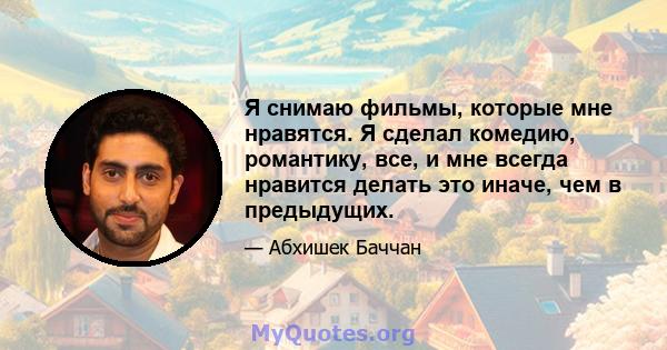 Я снимаю фильмы, которые мне нравятся. Я сделал комедию, романтику, все, и мне всегда нравится делать это иначе, чем в предыдущих.