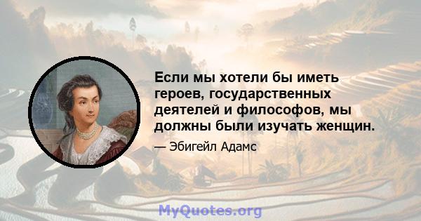 Если мы хотели бы иметь героев, государственных деятелей и философов, мы должны были изучать женщин.