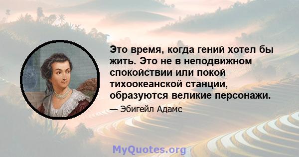 Это время, когда гений хотел бы жить. Это не в неподвижном спокойствии или покой тихоокеанской станции, образуются великие персонажи.