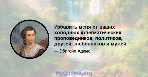 Избавить меня от ваших холодных флегматических проповедников, политиков, друзей, любовников и мужей.