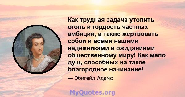 Как трудная задача утолить огонь и гордость частных амбиций, а также жертвовать собой и всеми нашими надежниками и ожиданиями общественному миру! Как мало душ, способных на такое благородное начинание!