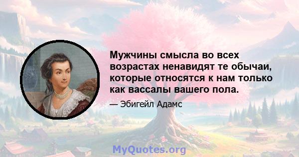 Мужчины смысла во всех возрастах ненавидят те обычаи, которые относятся к нам только как вассалы вашего пола.