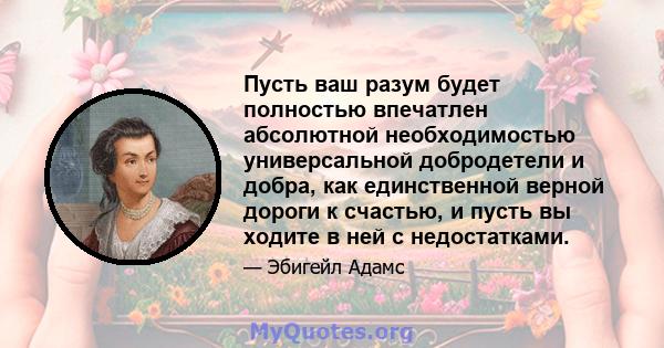 Пусть ваш разум будет полностью впечатлен абсолютной необходимостью универсальной добродетели и добра, как единственной верной дороги к счастью, и пусть вы ходите в ней с недостатками.