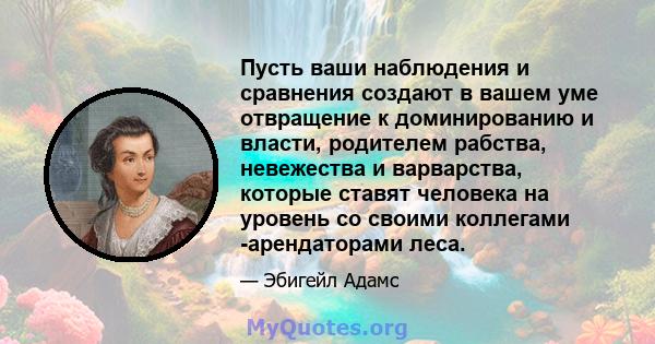 Пусть ваши наблюдения и сравнения создают в вашем уме отвращение к доминированию и власти, родителем рабства, невежества и варварства, которые ставят человека на уровень со своими коллегами -арендаторами леса.