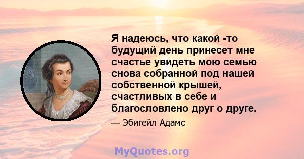 Я надеюсь, что какой -то будущий день принесет мне счастье увидеть мою семью снова собранной под нашей собственной крышей, счастливых в себе и благословлено друг о друге.