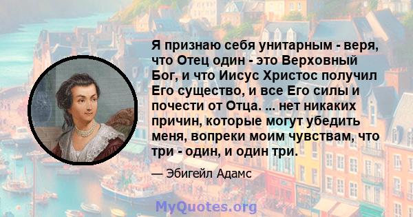 Я признаю себя унитарным - веря, что Отец один - это Верховный Бог, и что Иисус Христос получил Его существо, и все Его силы и почести от Отца. ... нет никаких причин, которые могут убедить меня, вопреки моим чувствам,