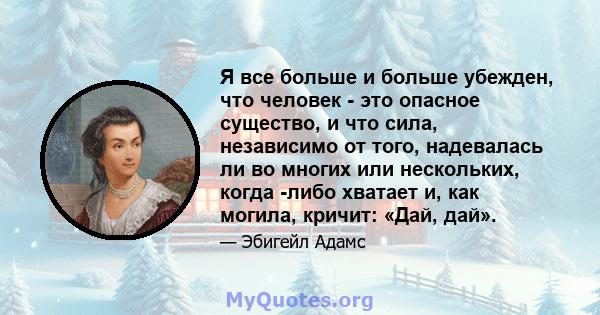 Я все больше и больше убежден, что человек - это опасное существо, и что сила, независимо от того, надевалась ли во многих или нескольких, когда -либо хватает и, как могила, кричит: «Дай, дай».