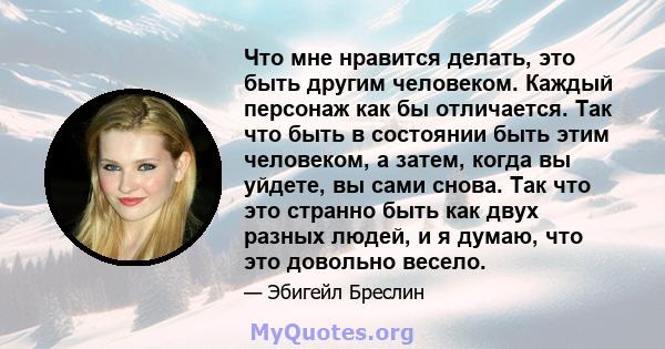 Что мне нравится делать, это быть другим человеком. Каждый персонаж как бы отличается. Так что быть в состоянии быть этим человеком, а затем, когда вы уйдете, вы сами снова. Так что это странно быть как двух разных