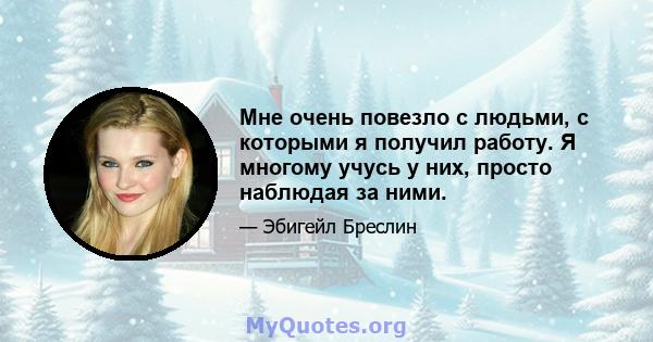 Мне очень повезло с людьми, с которыми я получил работу. Я многому учусь у них, просто наблюдая за ними.