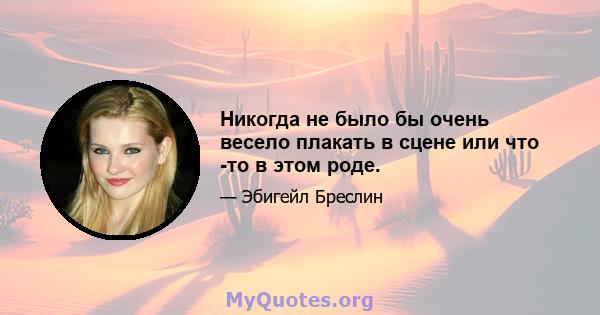 Никогда не было бы очень весело плакать в сцене или что -то в этом роде.