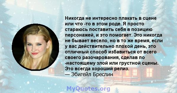 Никогда не интересно плакать в сцене или что -то в этом роде. Я просто стараюсь поставить себя в позицию персонажей, и это помогает. Это никогда не бывает весело, но в то же время, если у вас действительно плохой день,