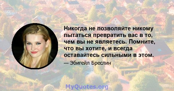 Никогда не позволяйте никому пытаться превратить вас в то, чем вы не являетесь. Помните, что вы хотите, и всегда оставайтесь сильными в этом.