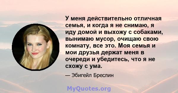 У меня действительно отличная семья, и когда я не снимаю, я иду домой и выхожу с собаками, вынимаю мусор, очищаю свою комнату, все это. Моя семья и мои друзья держат меня в очереди и убедитесь, что я не схожу с ума.