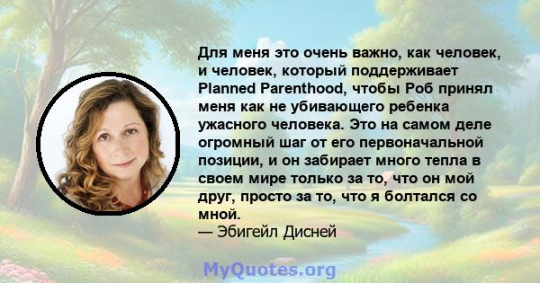 Для меня это очень важно, как человек, и человек, который поддерживает Planned Parenthood, чтобы Роб принял меня как не убивающего ребенка ужасного человека. Это на самом деле огромный шаг от его первоначальной позиции, 