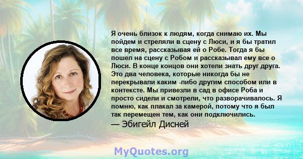 Я очень близок к людям, когда снимаю их. Мы пойдем и стреляли в сцену с Люси, и я бы тратил все время, рассказывая ей о Робе. Тогда я бы пошел на сцену с Робом и рассказывал ему все о Люси. В конце концов они хотели