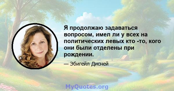 Я продолжаю задаваться вопросом, имел ли у всех на политических левых кто -то, кого они были отделены при рождении.