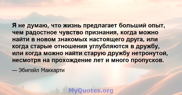 Я не думаю, что жизнь предлагает больший опыт, чем радостное чувство признания, когда можно найти в новом знакомых настоящего друга, или когда старые отношения углубляются в дружбу, или когда можно найти старую дружбу