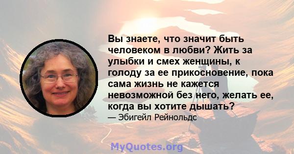 Вы знаете, что значит быть человеком в любви? Жить за улыбки и смех женщины, к голоду за ее прикосновение, пока сама жизнь не кажется невозможной без него, желать ее, когда вы хотите дышать?