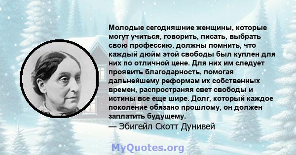 Молодые сегодняшние женщины, которые могут учиться, говорить, писать, выбрать свою профессию, должны помнить, что каждый дюйм этой свободы был куплен для них по отличной цене. Для них им следует проявить благодарность,