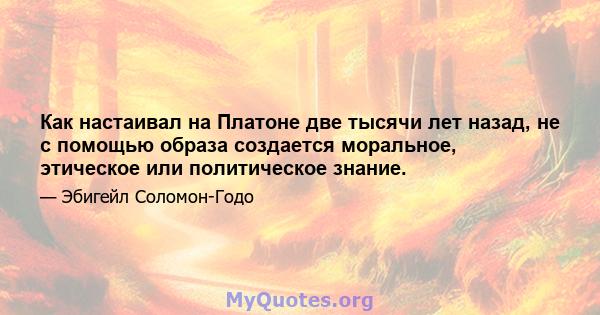 Как настаивал на Платоне две тысячи лет назад, не с помощью образа создается моральное, этическое или политическое знание.