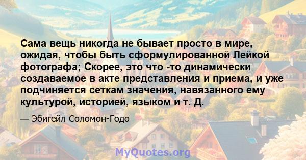 Сама вещь никогда не бывает просто в мире, ожидая, чтобы быть сформулированной Лейкой фотографа; Скорее, это что -то динамически создаваемое в акте представления и приема, и уже подчиняется сеткам значения, навязанного