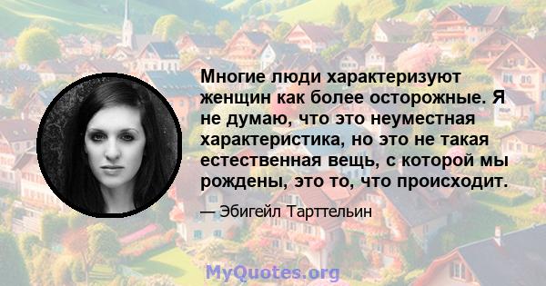 Многие люди характеризуют женщин как более осторожные. Я не думаю, что это неуместная характеристика, но это не такая естественная вещь, с которой мы рождены, это то, что происходит.