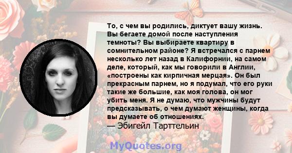 То, с чем вы родились, диктует вашу жизнь. Вы бегаете домой после наступления темноты? Вы выбираете квартиру в сомнительном районе? Я встречался с парнем несколько лет назад в Калифорнии, на самом деле, который, как мы