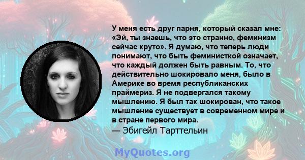 У меня есть друг парня, который сказал мне: «Эй, ты знаешь, что это странно, феминизм сейчас круто». Я думаю, что теперь люди понимают, что быть феминисткой означает, что каждый должен быть равным. То, что действительно 