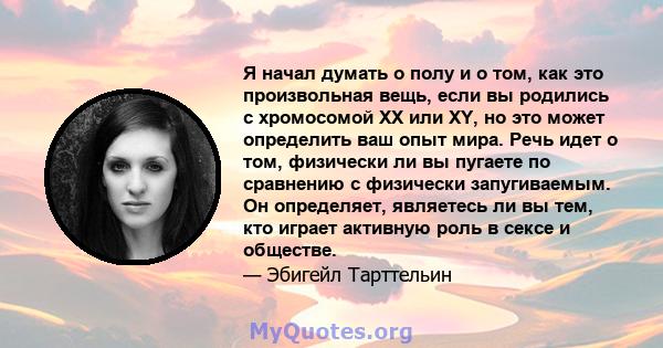 Я начал думать о полу и о том, как это произвольная вещь, если вы родились с хромосомой XX или XY, но это может определить ваш опыт мира. Речь идет о том, физически ли вы пугаете по сравнению с физически запугиваемым.