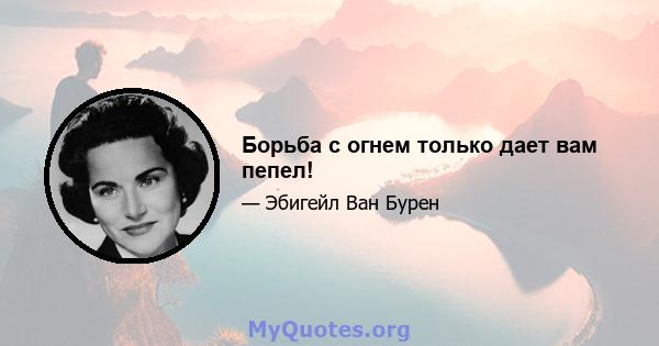 Борьба с огнем только дает вам пепел!